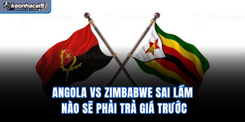 Angola Vs Zimbabwe – Sai Lầm Nào Sẽ Phải Trả Giá Trước