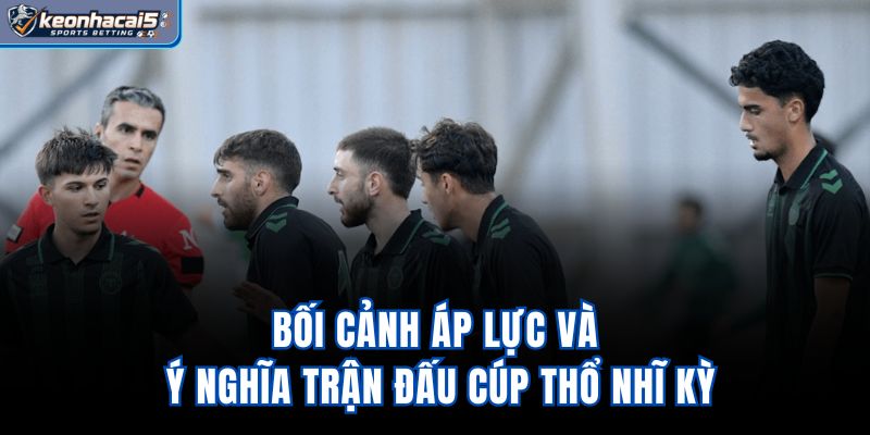 Bối cảnh, áp lực và ý nghĩa trận đấu Cúp Thổ Nhĩ Kỳ