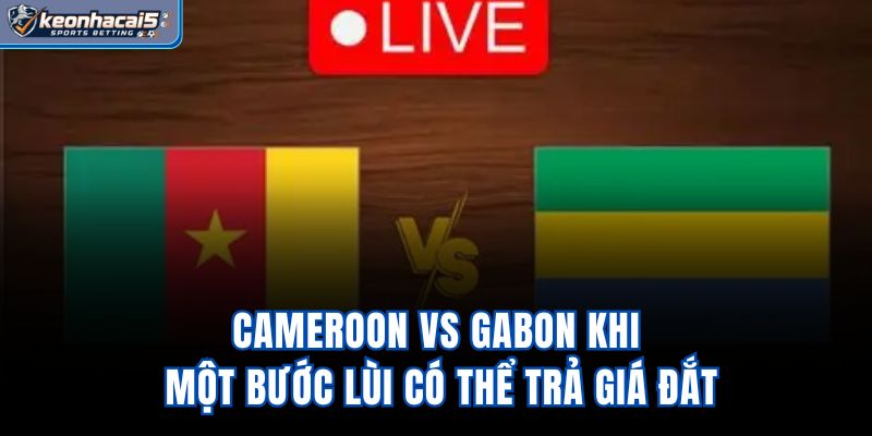Cameroon Vs Gabon – Khi Một Bước Lùi Có Thể Trả Giá Đắt