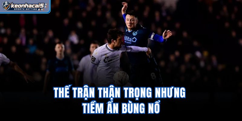 Thế trận thận trọng nhưng tiềm ẩn bùng nổ